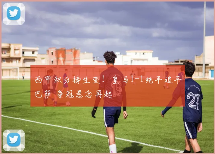 西甲积分榜生变！皇马1-1绝平追平巴萨 争冠悬念再起