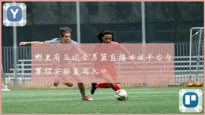 哪里有亚运会男篮直播回放平台与赛程安排查询入口