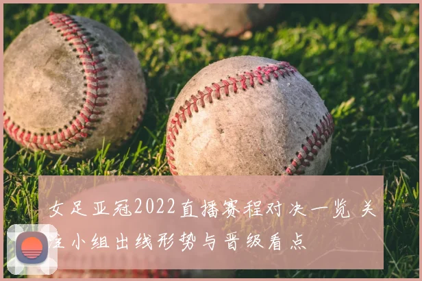 女足亚冠2022直播赛程对决一览 关注小组出线形势与晋级看点