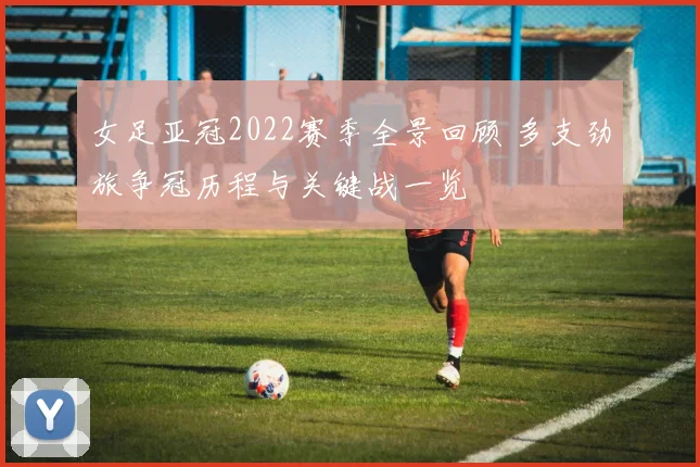 女足亚冠2022赛季全景回顾 多支劲旅争冠历程与关键战一览