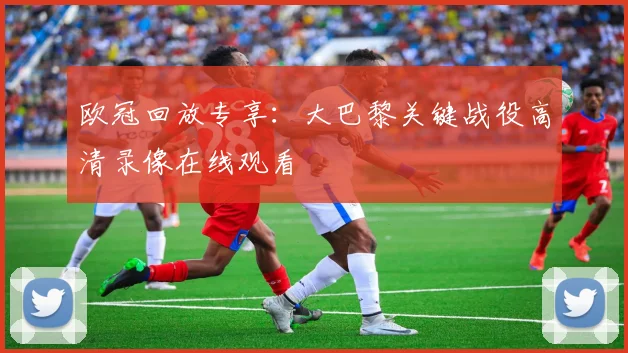 欧冠回放专享：大巴黎关键战役高清录像在线观看