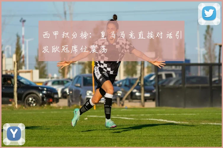 西甲积分榜：皇马马竞直接对话引发欧冠席位震荡