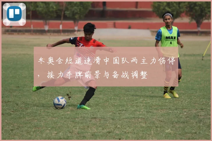 冬奥会短道速滑中国队两主力伤停，接力夺牌前景与备战调整