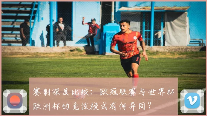 赛制深度比较：欧冠联赛与世界杯欧洲杯的竞技模式有何异同？