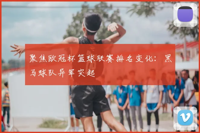 聚焦欧冠杯篮球联赛排名变化：黑马球队异军突起